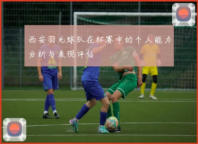 西安羽毛球队在杯赛中的个人能力分析与表现评估