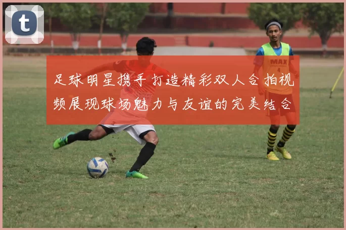 足球明星携手打造精彩双人合拍视频展现球场魅力与友谊的完美结合