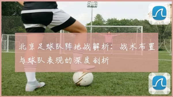 北京足球队阵地战解析：战术布置与球队表现的深度剖析