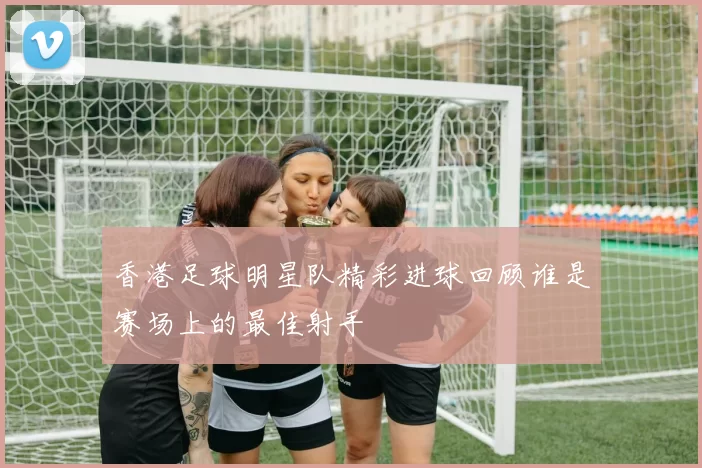 香港足球明星队精彩进球回顾谁是赛场上的最佳射手