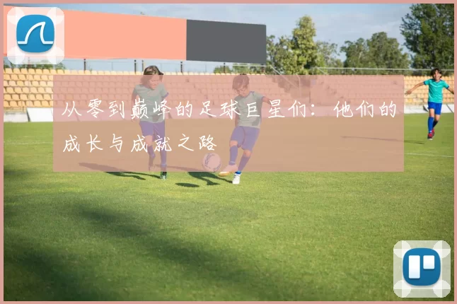 从零到巅峰的足球巨星们：他们的成长与成就之路