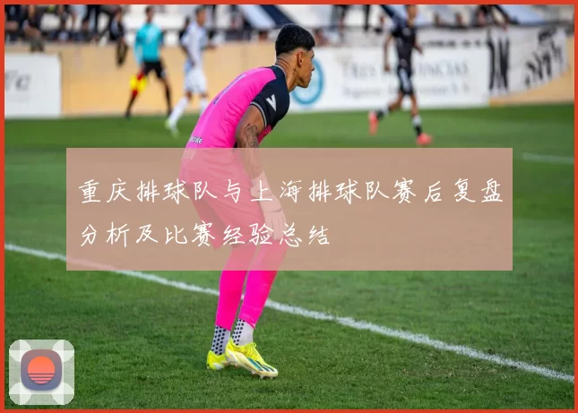 重庆排球队与上海排球队赛后复盘分析及比赛经验总结