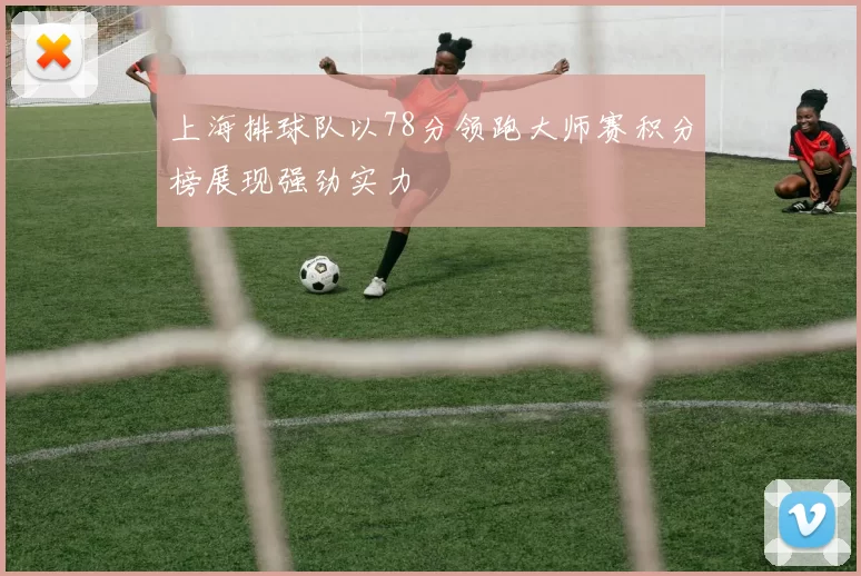 上海排球队以78分领跑大师赛积分榜展现强劲实力